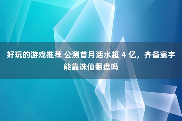 好玩的游戏推荐 公测首月活水超 4 亿，齐备寰宇能靠诛仙翻盘吗