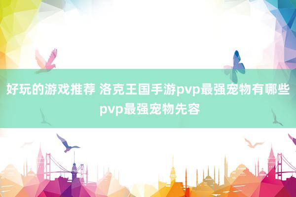 好玩的游戏推荐 洛克王国手游pvp最强宠物有哪些 pvp最强宠物先容