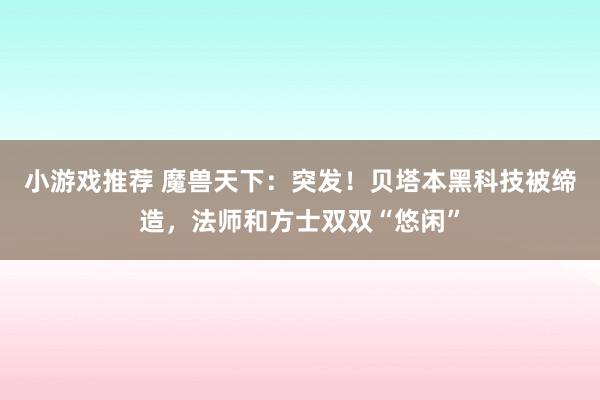 小游戏推荐 魔兽天下：突发！贝塔本黑科技被缔造，法师和方士双双“悠闲”