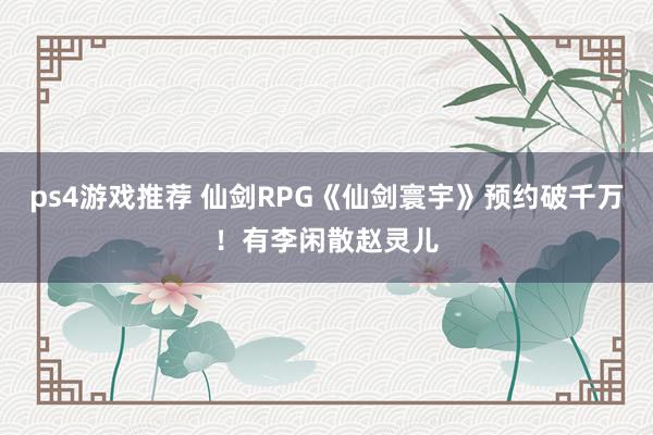 ps4游戏推荐 仙剑RPG《仙剑寰宇》预约破千万！有李闲散赵灵儿