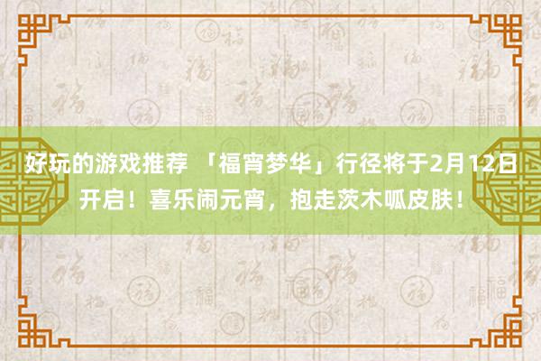 好玩的游戏推荐 「福宵梦华」行径将于2月12日开启！喜乐闹元宵，抱走茨木呱皮肤！