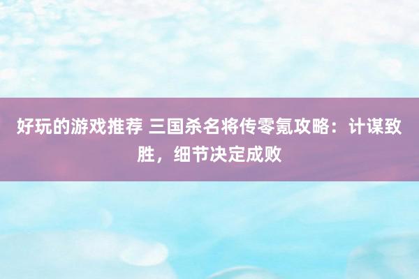 好玩的游戏推荐 三国杀名将传零氪攻略：计谋致胜，细节决定成败