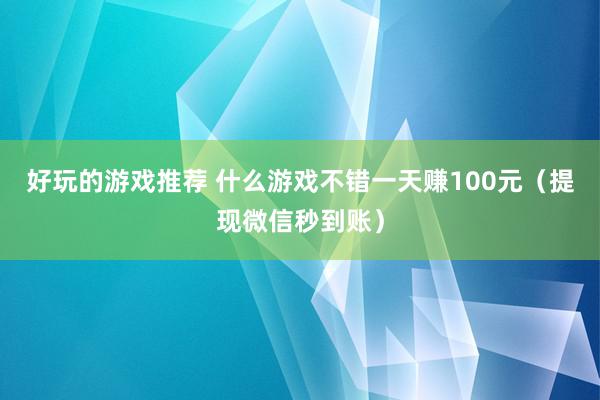 好玩的游戏推荐 什么游戏不错一天赚100元（提现微信秒到账）