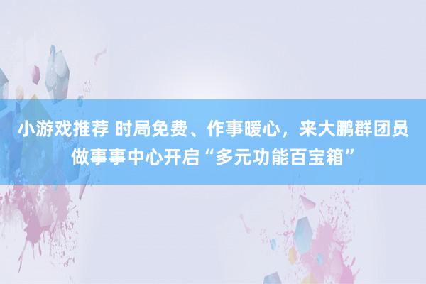 小游戏推荐 时局免费、作事暖心，来大鹏群团员做事事中心开启“多元功能百宝箱”