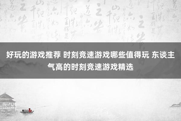 好玩的游戏推荐 时刻竞速游戏哪些值得玩 东谈主气高的时刻竞速游戏精选