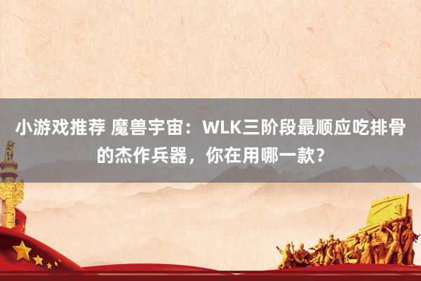 小游戏推荐 魔兽宇宙：WLK三阶段最顺应吃排骨的杰作兵器，你在用哪一款？